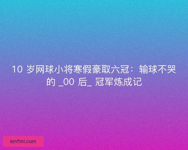 10 岁网球小将寒假豪取六冠：输球不哭的 _00 后_ 冠军炼成记