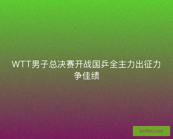 WTT男子总决赛开战国乒全主力出征力争佳绩