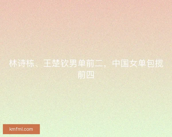 林诗栋、王楚钦男单前二，中国女单包揽前四
