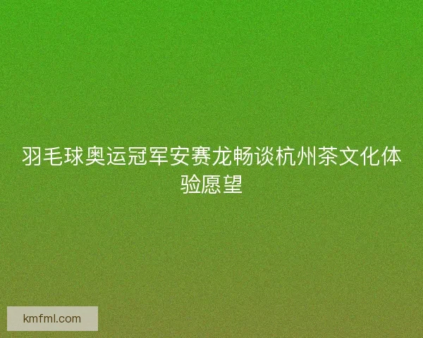 羽毛球奥运冠军安赛龙畅谈杭州茶文化体验愿望