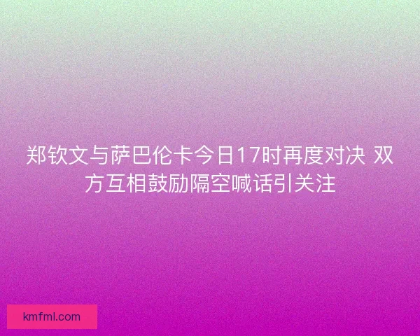郑钦文与萨巴伦卡今日17时再度对决 双方互相鼓励隔空喊话引关注