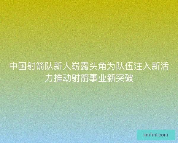 中国射箭队新人崭露头角为队伍注入新活力推动射箭事业新突破