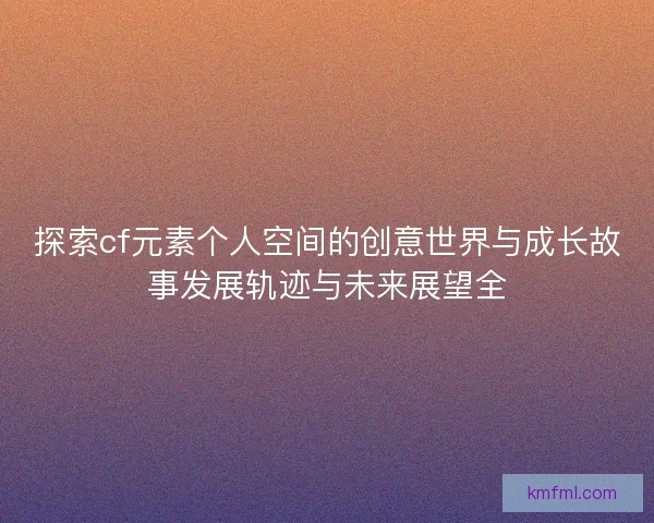 探索cf元素个人空间的创意世界与成长故事发展轨迹与未来展望全