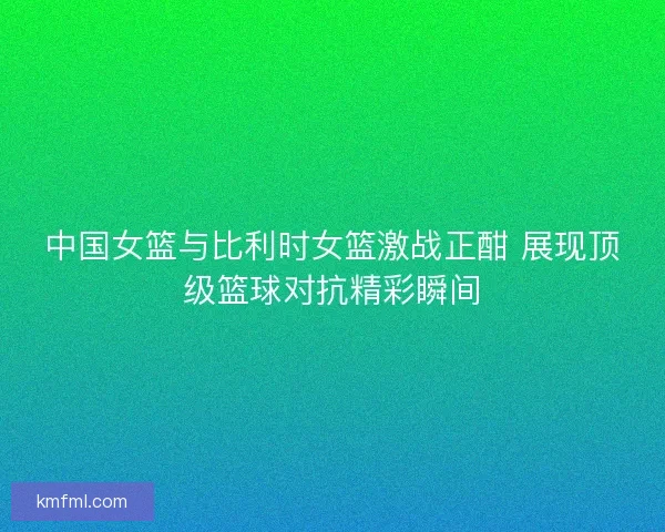 中国女篮与比利时女篮激战正酣 展现顶级篮球对抗精彩瞬间