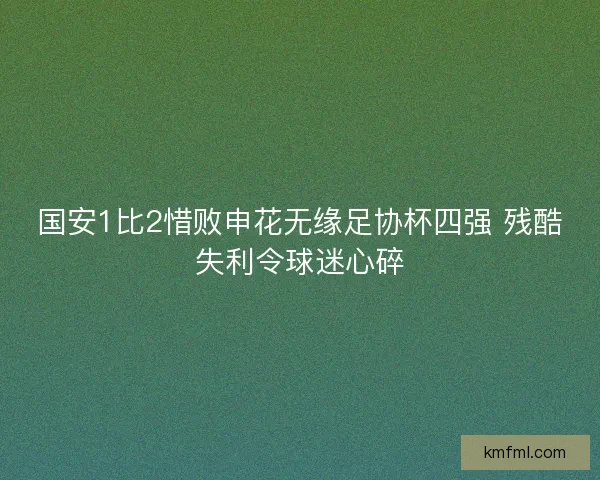 国安1比2惜败申花无缘足协杯四强 残酷失利令球迷心碎