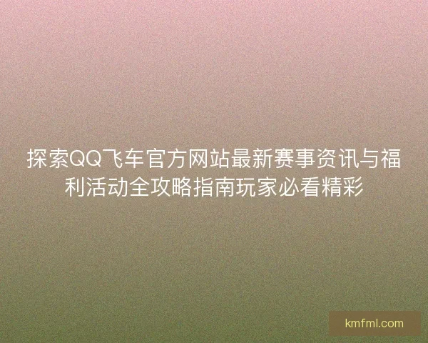 探索QQ飞车官方网站最新赛事资讯与福利活动全攻略指南玩家必看精彩