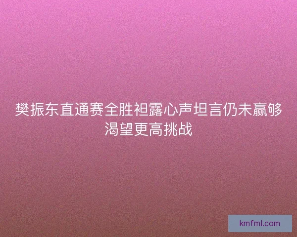 樊振东直通赛全胜袒露心声坦言仍未赢够渴望更高挑战