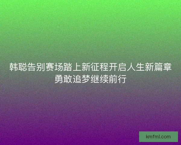 韩聪告别赛场踏上新征程开启人生新篇章勇敢追梦继续前行
