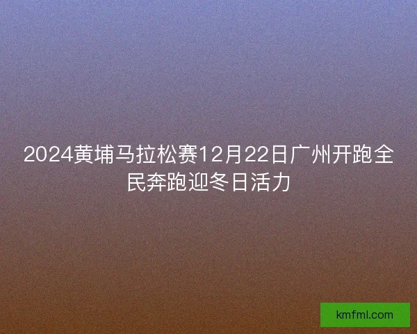 2024黄埔马拉松赛12月22日广州开跑全民奔跑迎冬日活力