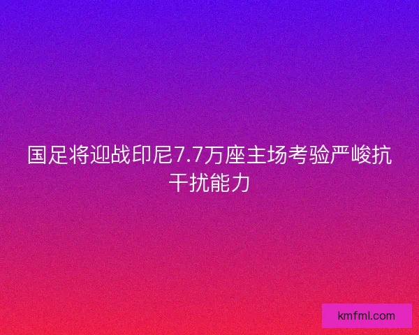 国足将迎战印尼7.7万座主场考验严峻抗干扰能力