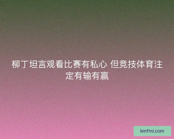 柳丁坦言观看比赛有私心 但竞技体育注定有输有赢 柳丁坦言观看比赛有私心 但竞技体育注定有输有赢