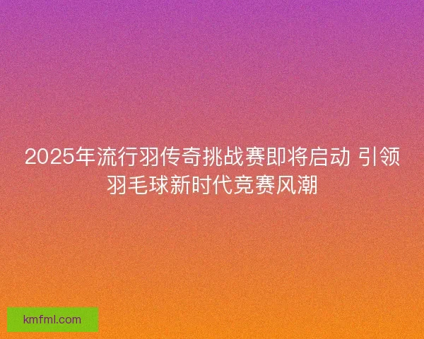 2025年流行羽传奇挑战赛即将启动 引领羽毛球新时代竞赛风潮