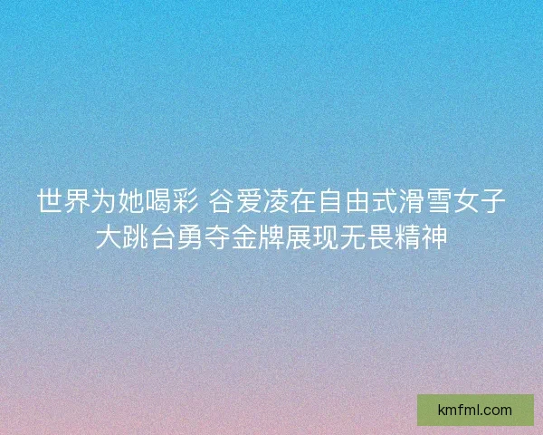 世界为她喝彩 谷爱凌在自由式滑雪女子大跳台勇夺金牌展现无畏精神