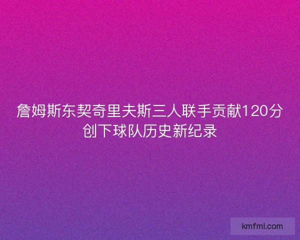 詹姆斯东契奇里夫斯三人联手贡献120分创下球队历史新纪录 詹姆斯东契奇里夫斯三人联手贡献120分创下球队历史新纪录