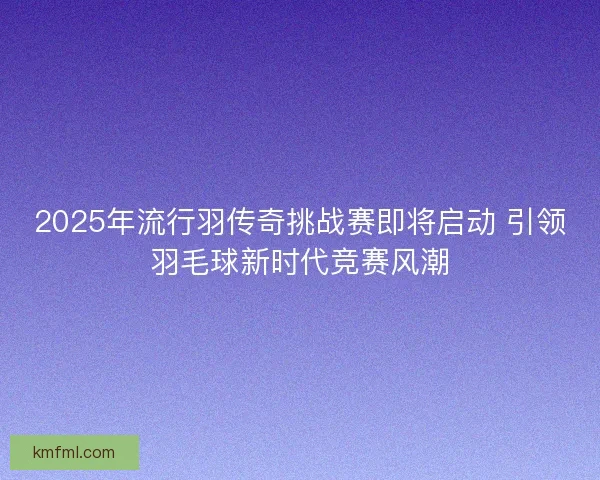 2025年流行羽传奇挑战赛即将启动 引领羽毛球新时代竞赛风潮 2025年流行羽传奇挑战赛即将启动 引领羽毛球新时代竞赛风潮