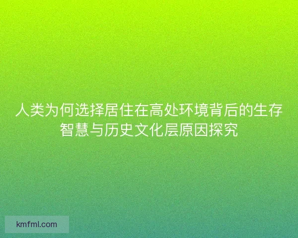 人类为何选择居住在高处环境背后的生存智慧与历史文化层原因探究 人类为何选择居住在高处环境背后的生存智慧与历史文化层原因探究