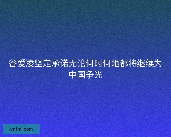谷爱凌坚定承诺无论何时何地都将继续为中国争光