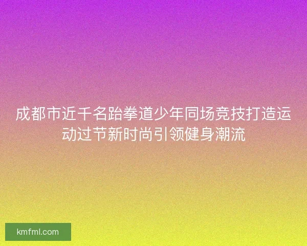 成都市近千名跆拳道少年同场竞技打造运动过节新时尚引领健身潮流 成都市近千名跆拳道少年同场竞技打造运动过节新时尚引领健身潮流