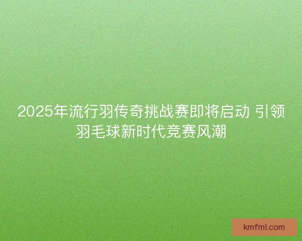 2025年流行羽传奇挑战赛即将启动 引领羽毛球新时代竞赛风潮