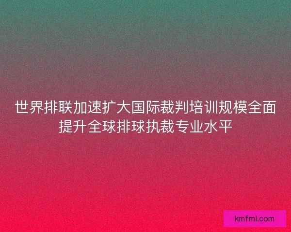 世界排联加速扩大国际裁判培训规模全面提升全球排球执裁专业水平