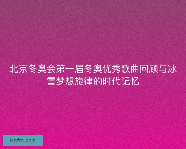 北京冬奥会第一届冬奥优秀歌曲回顾与冰雪梦想旋律的时代记忆