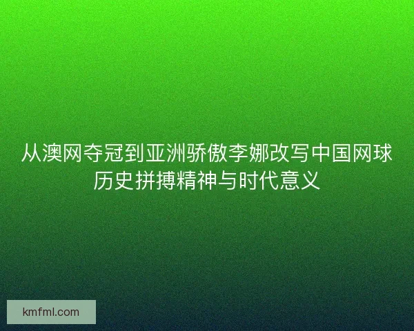 从澳网夺冠到亚洲骄傲李娜改写中国网球历史拼搏精神与时代意义