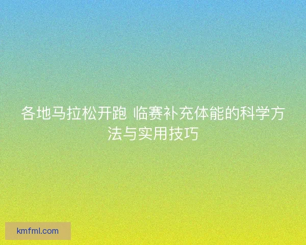 各地马拉松开跑 临赛补充体能的科学方法与实用技巧